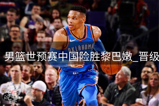 男篮世预赛中国险胜黎巴嫩 晋级世界杯形势大好